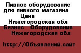 Пивное оборудование (для пивного магазина) › Цена ­ 80 000 - Нижегородская обл. Бизнес » Оборудование   . Нижегородская обл.